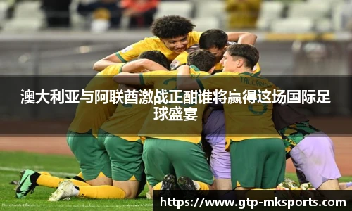 澳大利亚与阿联酋激战正酣谁将赢得这场国际足球盛宴