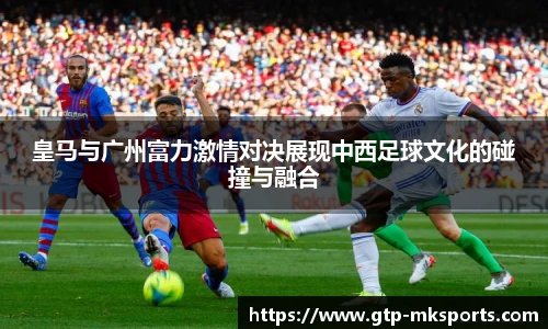 皇马与广州富力激情对决展现中西足球文化的碰撞与融合