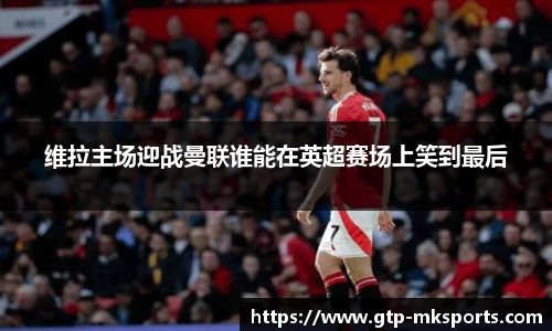 维拉主场迎战曼联谁能在英超赛场上笑到最后